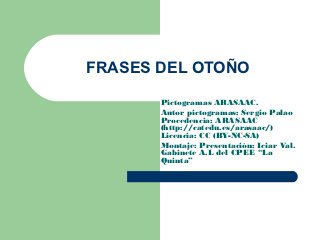 FRASES DEL OTOÑO
       Pictogramas ARASAAC.
       Autor pictogramas: Sergio Palao
       Procedencia: ARASAAC
       (http://catedu.es/arasaac/)
       Licencia: CC (BY-NC-SA)
       Montaje: Presentación: Iciar Val.
       Gabinete A.L del CPEE “La
       Quinta”
 