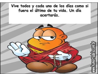 Vive todos y cada uno de los días como si fuera el último de tu vida. Un día acertarás. 