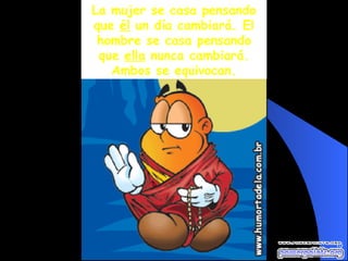 La mujer se casa pensando que  él  un día cambiará. El hombre se casa pensando que  ella  nunca cambiará. Ambos se equivocan. 