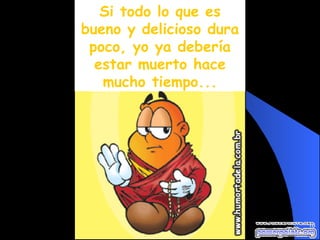 Si todo lo que es bueno y delicioso dura poco, yo ya debería estar muerto hace mucho tiempo... 