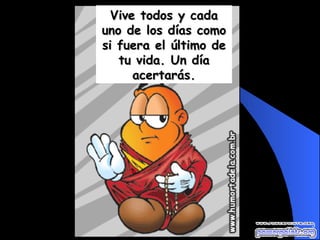 Vive todos y cada uno de los días como si fuera el último de tu vida. Un día acertarás. 