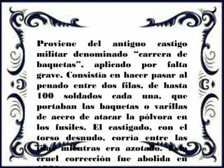 Proviene del antiguo castigo
militar denominado “carrera de
baquetas”, aplicado por falta
grave. Consistía en hacer pasar al
penado entre dos filas, de hasta
100 soldados cada una, que
portaban las baquetas o varillas
de acero de atacar la pólvora en
los fusiles. El castigado, con el
torso desnudo, corría entre las
filas mientras era azotado. Esta
cruel corrección fue abolida en
 