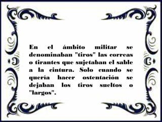 En el ámbito militar se
denominaban "tiros" las correas
o tirantes que sujetaban el sable
a la cintura. Solo cuando se
quería hacer ostentación se
dejaban los tiros sueltos o
"largos".
 
