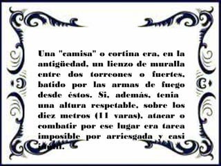Una "camisa" o cortina era, en la
antigüedad, un lienzo de muralla
entre dos torreones o fuertes,
batido por las armas de fuego
desde éstos. Si, además, tenia
una altura respetable, sobre los
diez metros (11 varas), atacar o
combatir por ese lugar era tarea
imposible por arriesgada y casi
inútil.
 