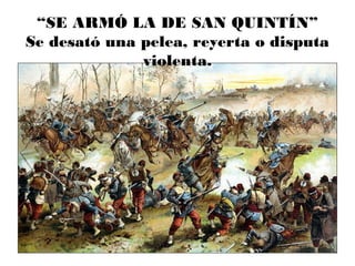 “SE ARMÓ LA DE SAN QUINTÍN”
Se desató una pelea, reyerta o disputa
violenta.
 