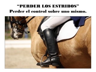 “PERDER LOS ESTRIBOS”
Perder el control sobre uno mismo.
 