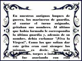En nuestros antiguos buques de
guerra, los marineros de guardia,
al cantar el turno asignado,
gritaban sus nombres. Al último
que había formado le correspondía
la última guardia y, además de su
nombre, debía exclamar "¡Viva la
Virgen!". Como los que solían dar
este grito eran casi siempre los
mismos, es decir, los más
holgazanes, torpes o indolentes, se
les fue asociando con esta
 