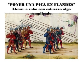 "PONER UNA PICA EN FLANDES"
Llevar a cabo con esfuerzo algo
complicado.
 