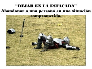 “DEJAR EN LA ESTACADA”
Abandonar a una persona en una situación
comprometida.
 