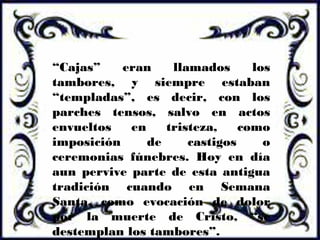 “Cajas” eran llamados los
tambores, y siempre estaban
“templadas”, es decir, con los
parches tensos, salvo en actos
envueltos en tristeza, como
imposición de castigos o
ceremonias fúnebres. Hoy en día
aun pervive parte de esta antigua
tradición cuando en Semana
Santa, como evocación de dolor
por la muerte de Cristo, “se
destemplan los tambores”.
 