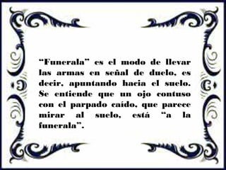“Funerala” es el modo de llevar
las armas en señal de duelo, es
decir, apuntando hacia el suelo.
Se entiende que un ojo contuso
con el parpado caído, que parece
mirar al suelo, está “a la
funerala”.
 