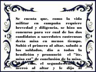 Se cuenta que, como la vida
militar en campaña requiere
brevedad y diligencia, se hizo un
concurso para ver cual de los dos
candidatos a sacerdotes castrensas
decía misa en menos tiempo.
Subió el primero al altar, saludó a
los soldados, dio a todos la
bendición y pronunció el “ite,
misa est” de conclusión de la misa.
Tras esto, el segundo cura se
acercó al altar y le dijo al
 