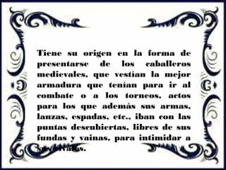 Tiene su origen en la forma de
presentarse de los caballeros
medievales, que vestían la mejor
armadura que tenían para ir al
combate o a los torneos, actos
para los que además sus armas,
lanzas, espadas, etc., iban con las
puntas descubiertas, libres de sus
fundas y vainas, para intimidar a
sus rivales.
 