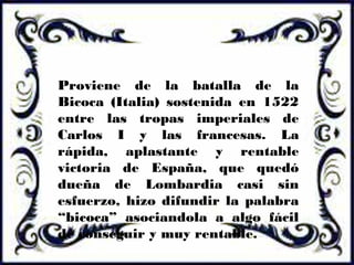 Proviene de la batalla de la
Bicoca (Italia) sostenida en 1522
entre las tropas imperiales de
Carlos I y las francesas. La
rápida, aplastante y rentable
victoria de España, que quedó
dueña de Lombardia casi sin
esfuerzo, hizo difundir la palabra
“bicoca” asociandola a algo fácil
de conseguir y muy rentable.
 