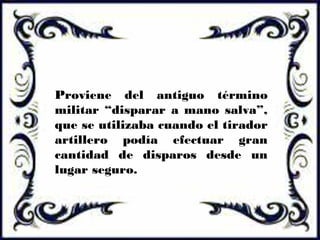 Proviene del antiguo término
militar “disparar a mano salva”,
que se utilizaba cuando el tirador
artillero podía efectuar gran
cantidad de disparos desde un
lugar seguro.
 