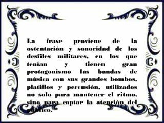 La frase proviene de la
ostentación y sonoridad de los
desfiles militares, en los que
tenían y tienen gran
protagonismo las bandas de
música con sus grandes bombos,
platillos y percusión, utilizados
no solo para mantener el ritmo,
sino para captar la atención del
público.
 