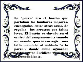 La "porra" era el bastón que
portaban los tambores mayores,
encargados, entre otras cosas, de
regular los arrestos por faltas
leves. El bastón se clavaba en el
centro del campamento y cuando
un mando quería corregir una
falta mandaba al soldado “a la
porra”, donde debía aguardar
hasta que se decidiese el castigo
correspondiente.
 