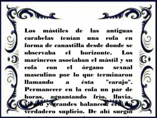 Los mástiles de las antiguas
carabelas tenían una cofa en
forma de canastilla desde donde se
observaba el horizonte. Los
marineros asociaban el mástil y su
cofa con el órgano sexual
masculino por lo que terminaron
llamando a ésta "carajo".
Permanecer en la cofa un par de
horas, aguantando frío, lluvia,
viento y grandes balances, era un
verdadero suplicio. De ahí surgió
 