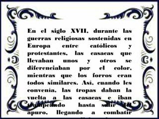 En el siglo XVII, durante las
guerras religiosas sostenidas en
Europa entre católicos y
protestantes, las casacas que
llevaban unos y otros se
diferenciaban por el color,
mientras que los forros eran
todos similares. Así, cuando les
convenía, las tropas daban la
vuelta a las casacas e iban
trampeando hasta salir del
apuro, llegando a combatir
 