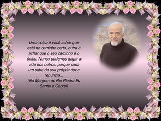 Uma coisa é você achar que está no caminho certo, outra é achar que o seu caminho é o único. Nunca podemos julgar a vida dos outros, porque cada um sabe da sua própria dor e renúncia... (Na Margem do Rio Piedra Eu Sentei e Chorei) 
