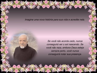 Imagine uma nova história para sua vida e acredite nela. Se você não acorda cedo, nunca conseguirá ver o sol nascendo. Se você não reza, embora Deus esteja sempre perto, você nunca conseguirá notar sua presença. 