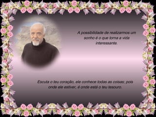 A possibilidade de realizarmos um sonho é o que torna a vida interessante. Escuta o teu coração, ele conhece todas as coisas; pois onde ele estiver, é onde está o teu tesouro. 