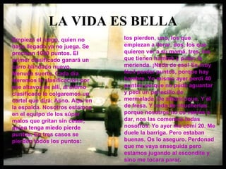 LA VIDA ES BELLA Empieza el juego, quien no haya llegado ya no juega. Se precisan 1000 puntos. El primer clasificado ganará un carro blindado nuevo. Menuda suerte. Cada día leeremos la clasificación por ese altavoz de allí, al último clasificado le colgaremos un cartel que dirá: Asno. Aquí en la espalda. Nosotros estamos en el equipo de los súper malos que gritan sin cesar, quien tenga miedo pierde puntos. En tres casos se pierden todos los puntos:  los pierden, uno, los que empiezan a llorar, dos, los que quieren ver a su mamá, tres, los que tienen hambre y piden la merienda. ¡Nada de eso! Es muy fácil perder puntos, porque hay hambre. Yo mismo ayer perdí 40 puntos porque no pude aguantar y pedí un panecillo de mermelada. De albaricoque. Y él de fresa. Y nada de chucherías porque nosotros no os vamos a dar, nos las comemos todas nosotros. Yo ayer me comí 20. Me duele la barriga. Pero estaban buenas. Os lo aseguro. Perdonad que me vaya enseguida pero estamos jugando al escondite y sino me tocara parar.   