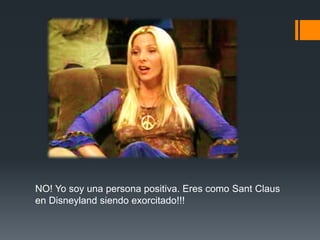 NO! Yo soy una persona positiva. Eres como Sant Claus
en Disneyland siendo exorcitado!!!
 