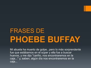 FRASES DE
PHOEBE BUFFAY
Mi abuela ha muerto de golpe...pero lo más sorprendente
fue que estábamos en el súper y ella fue a buscar
huevos, y me dijo "cariño, nos encontraremos en la
caja..." y, saben, algún día nos encontraremos en la
caja...
 