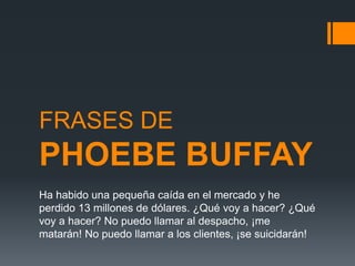 FRASES DE
PHOEBE BUFFAY
Ha habido una pequeña caída en el mercado y he
perdido 13 millones de dólares. ¿Qué voy a hacer? ¿Qué
voy a hacer? No puedo llamar al despacho, ¡me
matarán! No puedo llamar a los clientes, ¡se suicidarán!
 