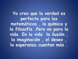 Yo creo que la verdad es perfecta para las matemáticas , la química y la filosofía .Pero no para la vida. En la vida  la ilusión , la imaginación , el deseo , la esperanza cuentan más .