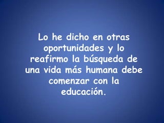 Lo he dicho en otras oportunidades y lo reafirmo la búsqueda de una vida más humana debe comenzar con la educación.