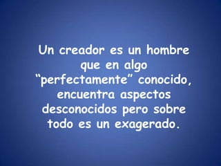 Un creador es un hombre que en algo “perfectamente” conocido, encuentra aspectos desconocidos pero sobre todo es un exagerado.