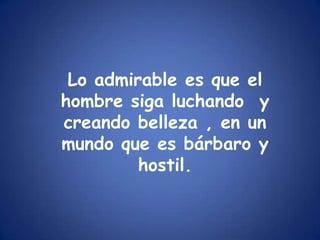Lo admirable es que el hombre siga luchando  y creando belleza , en un mundo que es bárbaro y hostil.