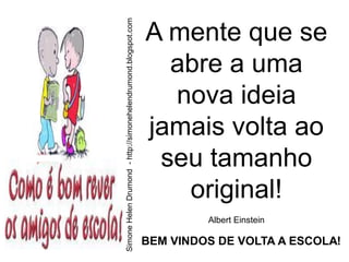 Simone Helen Drumond - http://simonehelendrumond.blogspot.com
                                                                A mente que se
                                                                  abre a uma
                                                                  nova ideia
                                                                jamais volta ao
                                                                 seu tamanho
                                                                   original!
                                                                         Albert Einstein

                                                                BEM VINDOS DE VOLTA A ESCOLA!
 