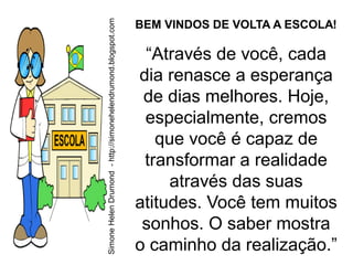 Simone Helen Drumond - http://simonehelendrumond.blogspot.com
                                                                BEM VINDOS DE VOLTA A ESCOLA!

                                                                 “Através de você, cada
                                                                dia renasce a esperança
                                                                 de dias melhores. Hoje,
                                                                 especialmente, cremos
                                                                   que você é capaz de
                                                                 transformar a realidade
                                                                     através das suas
                                                                atitudes. Você tem muitos
                                                                 sonhos. O saber mostra
                                                                o caminho da realização.”
 