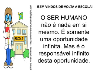 Simone Helen Drumond - http://simonehelendrumond.blogspot.com
                                                                BEM VINDOS DE VOLTA A ESCOLA!


                                                                 O SER HUMANO
                                                                 não é nada em si
                                                                mesmo. É somente
                                                                 uma oportunidade
                                                                  infinita. Mas é o
                                                                responsável infinito
                                                                desta oportunidade.
 