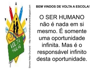 Simone Helen Drumond - http://simonehelendrumond.blogspot.com
                                                                BEM VINDOS DE VOLTA A ESCOLA!


                                                                 O SER HUMANO
                                                                 não é nada em si
                                                                mesmo. É somente
                                                                 uma oportunidade
                                                                  infinita. Mas é o
                                                                responsável infinito
                                                                desta oportunidade.
 