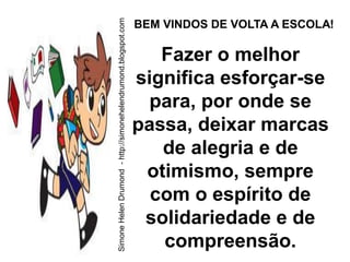Simone Helen Drumond - http://simonehelendrumond.blogspot.com
                                                                BEM VINDOS DE VOLTA A ESCOLA!

                                                                   Fazer o melhor
                                                                significa esforçar-se
                                                                  para, por onde se
                                                                passa, deixar marcas
                                                                   de alegria e de
                                                                 otimismo, sempre
                                                                  com o espírito de
                                                                 solidariedade e de
                                                                   compreensão.
 
