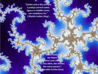 "Sonho com o dia em que a justiça correrá como água e a retidão como um caudaloso rio." ( Martin Luther King ) “Meus sonhos me fazem bem.com eles,eu vou além, dos limites dos meus passos.”(Ronaldo Cunha Lima)