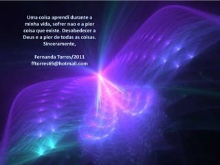 Uma coisaaprendidurante a minhavida, sofrernao e a piorcoisaqueexiste. Desobedecer a Deus e a pior de todas as coisas.Sinceramente,Fernanda Torres/2011fftorres65@hotmail.com