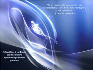 "Se os homens são puros, as leis são desnecessárias; se os homens são corruptos, as leis são inúteis. " ( Thomas Jefferson ) Integridade é continuar sendo o mesmo quando ninguém está presente.