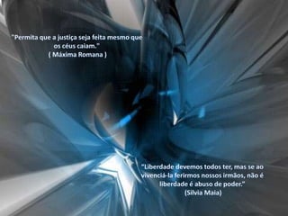 "Permita que a justiça seja feita mesmo que os céus caiam." ( Máxima Romana ) “Liberdade devemos todos ter, mas se ao vivenciá-la ferirmos nossos irmãos, não é liberdade é abuso de poder.” (Silvia Maia)