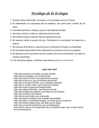 Decálogo de la Ecología
1. Amaras a Dios sobre todas las cosas y a la naturaleza como a ti mismo.
2. No defenderás a la naturaleza solo de palabras, sino sobre todo a través de tus
actos.
3. Guardaras las flores vírgenes, pues tu vida depende de ellas.
4. Honraras a la flora, la fauna y todas las formas de vida.
5. No mataras ninguna clase de vida por pequeña que sea.
6. No pecaras contra la pureza del aire. Permitiendo la acumulación de desechos y
basura.
7. No hurtaras de la tierra su capa de humus, condenando al suelo a la esterilidad.
8. No levantaras falsos testimonios justificando tus crímenes con lucro y progreso.
9. No desearas para tu provecho que las fuentes y los ríos se envenenen con basura y
vertidos industriales.
10. No codiciaras objetos, ni adornos cuya fabrica destruya la naturaleza
¿Qué vale más?
Vale más sembrar una semilla, que talar árboles.
Vale más ser ecológico, que contaminador.
Vale más cultivar la tierra, que abandonar el campo.
Vale más el aire puro, que el ambiente perfumado.
Vale más un bosque húmedo, que un desierto desolado.
Vale más un campo verde, que la selva de cemento.
Vale más cuidar el agua que desperdiciarla.
Vale más cultivar alimentos, que destruir el suelo.
Vale más proteger las especies, que dejar que se extingan.
Vale más conservar que destruir.
Vale más el suelo arado, que erosionado.
Vale más basura reciclada, que ciudades descuidadas.
Vale más tapar un recipiente de agua, que dejar que se contamine.
Vale más cuidar el agua dulce, que dejar que se agote.
Vale más una acción protectora, que una destructora.
Vale más la unión en la conservación de un ambiente mejor, que muchas manos
en la contaminación.
 
