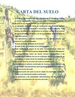 1. El suelo es uno de los bienes más preciosos de la humanidad. Permite
la vida de los vegetales, de los animales y del hombre sobre la tierra.
2. El suelo es un recurso limitado que se destruye fácilmente.
3. La sociedad industrial utiliza el suelo tanto con finalidad agrícola
como con finalidad industrial e incluso con otras finalidades. Toda
política de ordenación del territorio ha de estar concebida en función
de las propiedades del suelo y de las necesidades, de la sociedad de
hoy y del mañana.
4. Los agricultores y técnicos forestales han de aplicar métodos que
preserven la calidad del suelo.
5. El suelo ha de ser protegido de la erosión.
6. El suelo ha de ser protegido de la contaminación.
7. Toda implantación urbana ha de estar concebida de tal modo que
tenga las mínimas repercusiones desfavorables sobre los alrededores.
8. Las repercusiones sobre las tierras vecinas subsiguientes a las
grandes obras públicas han de ser evaluadas desde la concepción de
los planes y se deben tomar las medidas pertinentes.
9. El inventario de los recursos del suelo es indispensable.
10.Es necesario el esfuerzo continuado de investigación científica y una
colaboración interdisciplinaria para garantizar la utilización racional y
la conservación del suelo.
11.La conservación del suelo ha de ser objeto de enseñanza a todos los
niveles y de información publica continuada.
12.Los gobiernos y las autoridades administrativas han de planificar y
gestionar racionalmente los recursos del suelo.
CARTA DEL SUELO
 