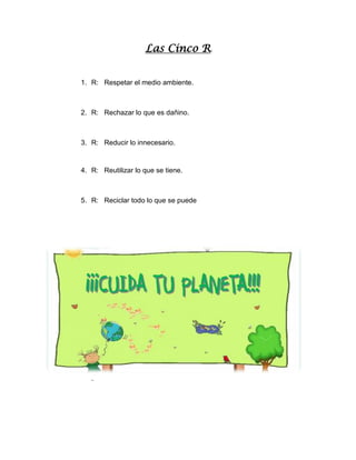 Las Cinco R
1. R: Respetar el medio ambiente.
2. R: Rechazar lo que es dañino.
3. R: Reducir lo innecesario.
4. R: Reutilizar lo que se tiene.
5. R: Reciclar todo lo que se puede
.
 