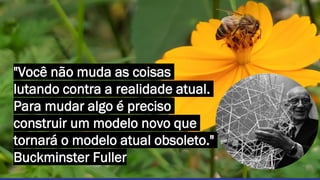 "Você não muda as coisas
lutando contra a realidade atual.
Para mudar algo é preciso
construir um modelo novo que
tornará o modelo atual obsoleto."
Buckminster Fuller
 