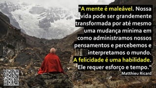 "A mente é maleável. Nossa
vida pode ser grandemente
transformada por até mesmo
uma mudança mínima em
como administramos nossos
pensamentos e percebemos e
interpretamos o mundo.
A felicidade é uma habilidade.
Ele requer esforço e tempo."
Matthieu Ricard
 