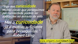 “Siga sua curiosidade.
Muitas coisas que perseguimos
por curiosidade podem ter
aplicações na estrada da vida.
www.origami.club/robert-lang
Mas a curiosidade
já é motivo suficiente
para perseguí-las.”
Robert Lang
 