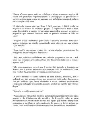 "Os que afirmam apenas na forma verbal que o Mestre se encontra aqui ou ali,
arcam com profundas responsabilidades. A preocupação de proselitismo é
sempre perigosa para os que se seduzem com as belezas sonoras da palavra
sem exemplos edificantes."

"O discípulo sincero sabe que dizer é fácil, mas que é difícil revelar os
propósitos do Senhor na existência própria. É imprescindível fazer o bem,
antes de ensiná-lo a outrem, porque Jesus recomendou ninguém seguisse os
pregoeiros que somente dissessem onde se poderia encontrar o Filho de
Deus."

"Ninguém olvide a verdade de que o Cristo se encontra no umbral de todos os
templos religiosos do mundo, perguntando, com interesse, aos que entram:
“Que buscais?”

"Deus é o Pai magnânimo e justo. Um pai não distribui padecimentos. Dá
corrigendas e toda corrigenda aperfeiçoa."

"Haja, pois, suficiente cuidado em nós, cada dia, porquanto o bem ou o mal,
tendo sido semeados, crescerão junto de nós, de conformidade com as leis que
regem a vida."

"Não nos esqueçamos, pois, de que é sempre fácil assinalar a linguagem do
Senhor, mas é preciso apresentar-lhe o coração vazio de resíduos da Terra,
para receber-lhe, em espírito e verdade, a palavra divina."

"A união fraternal é o sonho sublime da alma humana, entretanto, não se
realizará sem que nos respeitemos uns aos outros, cultivando a harmonia, à
face do ambiente que fomos chamados a servir. Somente alcançaremos
semelhante realização “procurando guardar a unidade do espírito pelo vínculo
da paz.”

"Ninguém progride sem renovar-se."

"Pregadores que não gastam e nem se gastam pelo engrandecimento das idéias
redentoras do Cristianismo são orquídeas do Evangelho sobre o apoio
problemático das possibilidades alheias; mas aquele que ensina e exemplifica,
aprendendo a sacrificar-se pelo erguimento de todos, é a árvore robusta do
Eterno Bem, manifestando o Senhor no solo rico da verdadeira fraternidade."
 